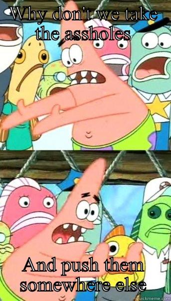 WHY DON'T WE TAKE THE ASSHOLES AND PUSH THEM SOMEWHERE ELSE Push it somewhere else Patrick