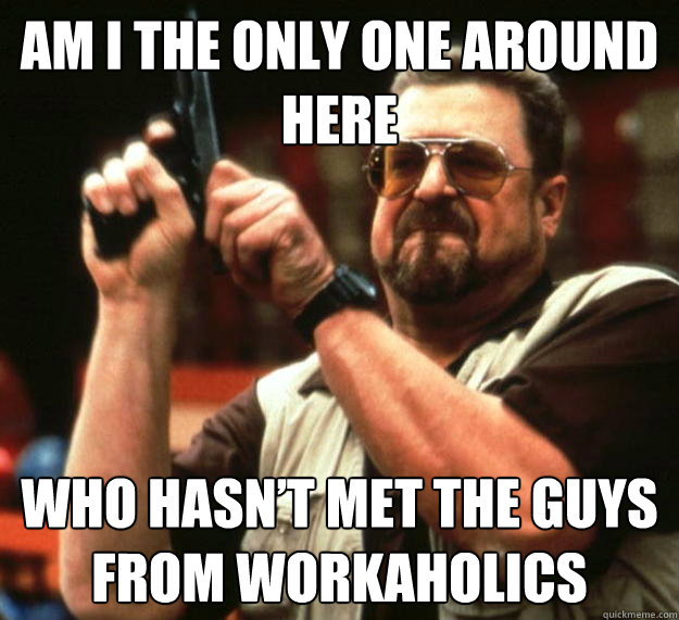 am I the only one around here who hasn’t met the guys from workaholics  Angry Walter