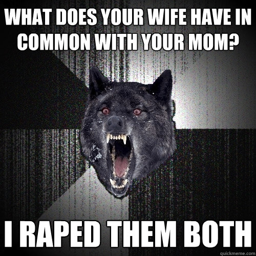 what does your wife have in common with your mom? i raped them both  Insanity Wolf