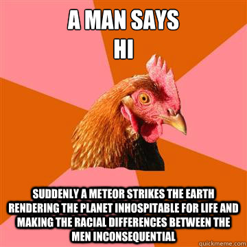 a man says
hi Suddenly a meteor strikes the earth rendering the planet inhospitable for life and making the racial differences between the men inconsequential - a man says
hi Suddenly a meteor strikes the earth rendering the planet inhospitable for life and making the racial differences between the men inconsequential  Anti-Joke Chicken
