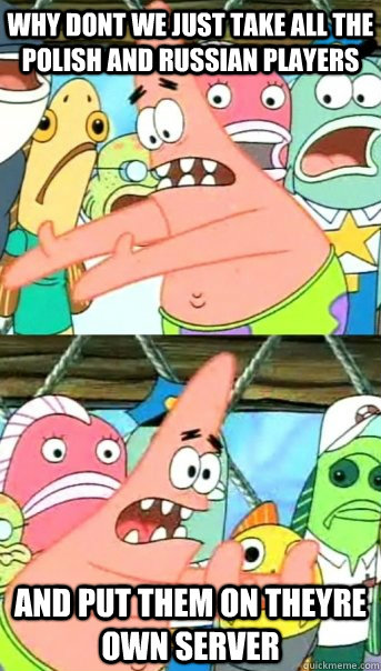 why dont we just take all the polish and russian players  and put them on theyre own server  Push it somewhere else Patrick