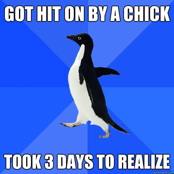 got hit on by a chick took 3 days to realize  Socially Awkward Penguin