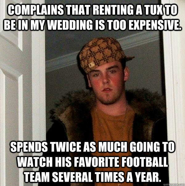 Complains that renting a tux to be in my wedding is too expensive.  Spends twice as much going to watch his favorite football team several times a year.  Scumbag Steve