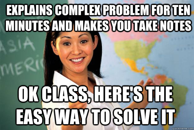 Explains complex problem for ten minutes and makes you take notes Ok class, here's the easy way to solve it  Unhelpful High School Teacher