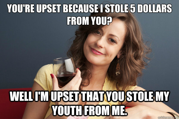 You're upset because i stole 5 dollars from you? Well I'm upset that you stole my youth from me.  