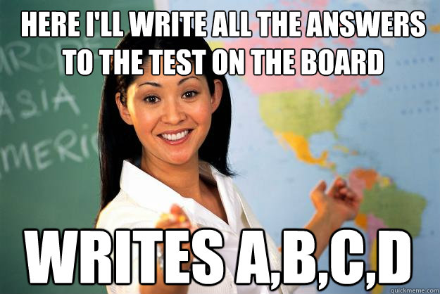 Here I'll write all the answers to the test on the board Writes A,B,C,D  Unhelpful High School Teacher