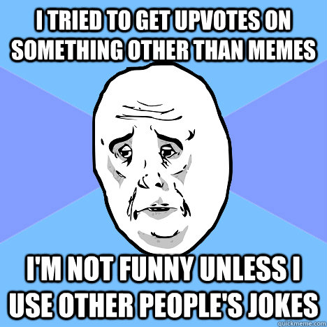 I tried to get upvotes on something other than memes I'm not funny unless i use other people's jokes  Okay Guy