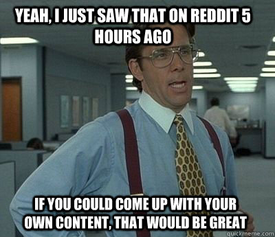 Yeah, I just saw that on reddit 5 hours ago If you could come up with your own content, That would be great - Yeah, I just saw that on reddit 5 hours ago If you could come up with your own content, That would be great  Bill Lumbergh