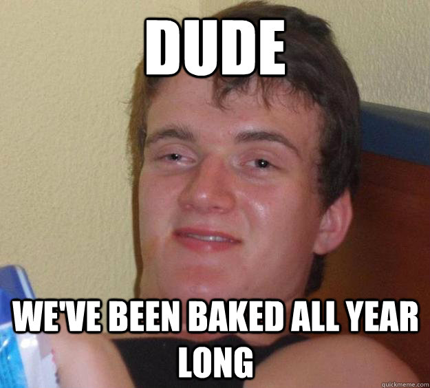 dude we've been baked all year long  10 Guy