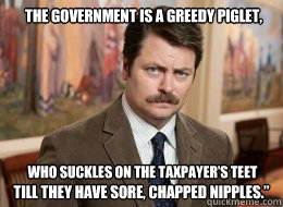 The government is a greedy piglet, till they have sore, chapped nipples.” who suckles on the taxpayer’s teet   Ron Swanson