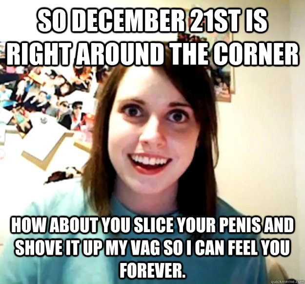 so december 21st is right around the corner how about you slice your penis and shove it up my vag so i can feel you forever. - so december 21st is right around the corner how about you slice your penis and shove it up my vag so i can feel you forever.  Overly Attached Girlfriend