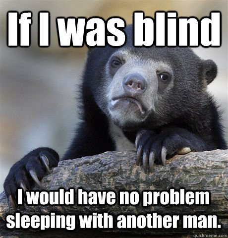 If I was blind I would have no problem sleeping with another man.  Confession Bear