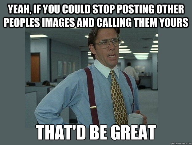 Yeah, if you could stop posting other peoples images and calling them yours That'd be great  Office Space Lumbergh