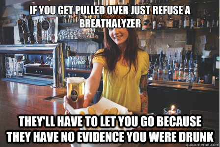 If you get pulled over just refuse a breathalyzer They'll have to let you go because they have no evidence you were drunk  Scumbag Bartender