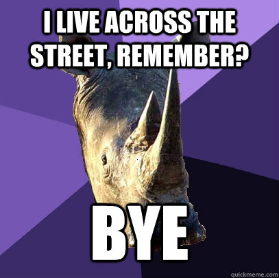 I live across the street, remember? Bye  Sexually Oblivious Rhino