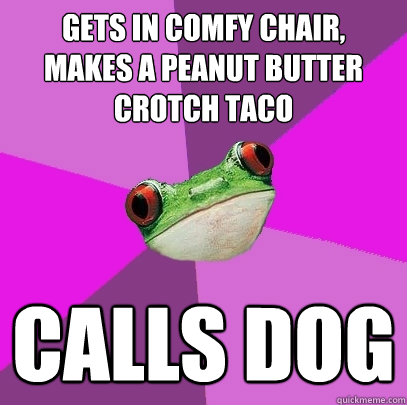 Gets in comfy chair,
makes a peanut butter crotch taco calls dog   Foul Bachelorette Frog