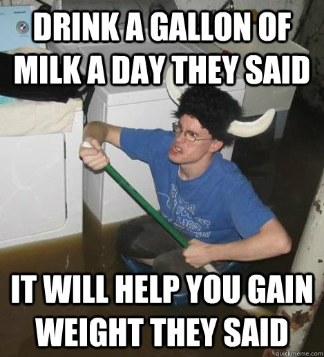 Drink a gallon of milk a day they said it will help you gain weight they said  