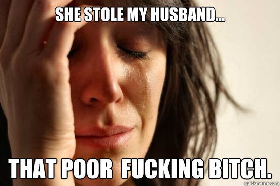 She stole my husband... that poor  fucking bitch.  First World Problems