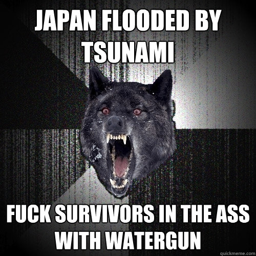 JAPAN FLOODED BY TSUNAMI FUCK SURVIVORS IN THE ASS WITH WATERGUN - JAPAN FLOODED BY TSUNAMI FUCK SURVIVORS IN THE ASS WITH WATERGUN  Insanity Wolf