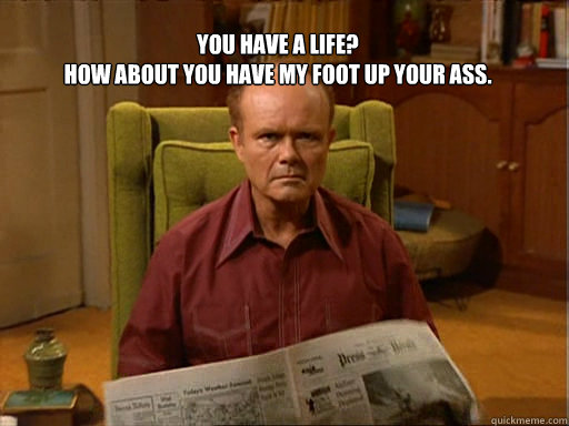 You have a life? 
How about you have my foot up your ass.   Red foreman