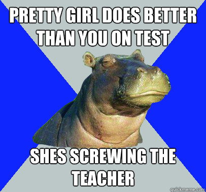 pretty Girl does better than you on test shes screwing the teacher  Skeptical Hippo