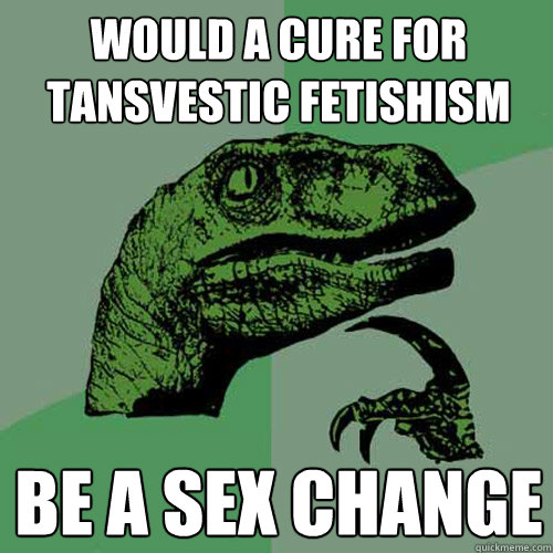 WOULD A CURE FOR TANSVESTIC FETISHISM BE A SEX CHANGE   Philosoraptor