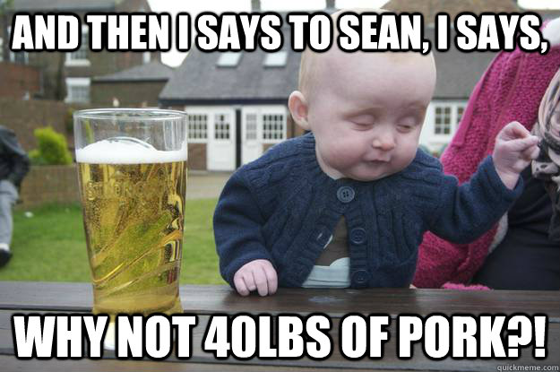 And then I says to Sean, I says, why not 40lbs of pork?!  - And then I says to Sean, I says, why not 40lbs of pork?!   drunk baby