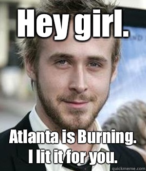 Hey girl. Atlanta is Burning. I lit it for you.  - Hey girl. Atlanta is Burning. I lit it for you.   Ryan Gosling