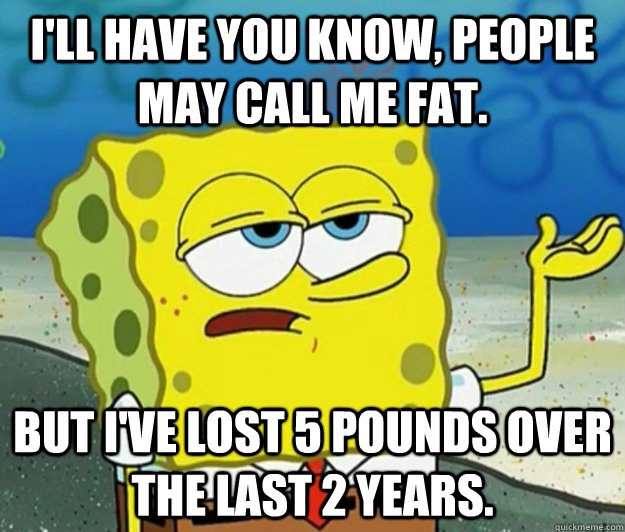 I'll have you know, people may call me fat. But I've lost 5 pounds over the last 2 years.  Tough Spongebob