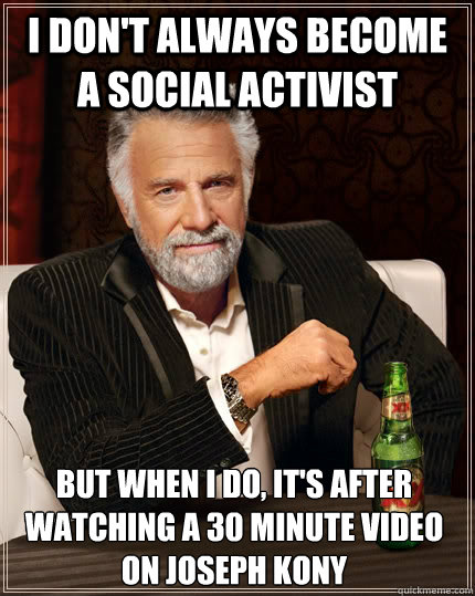 I don't always become a social activist but when I do, It's after watching a 30 minute video on Joseph Kony  The Most Interesting Man In The World