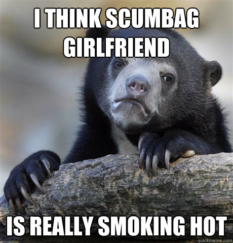 I think Scumbag girlfriend is really smoking hot - I think Scumbag girlfriend is really smoking hot  Confession Bear