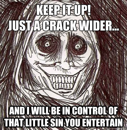 Keep it up!
just a crack wider... And I will be in control of that little sin you entertain  Horrifying Houseguest