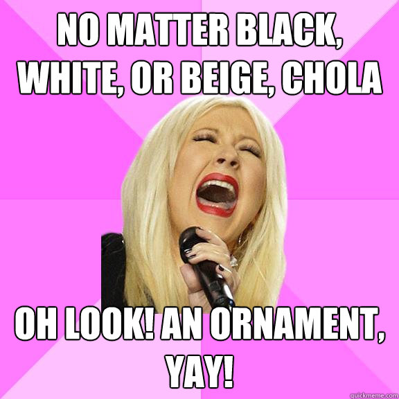 No matter black, white, or beige, chola Oh look! An ornament, yay!  Wrong Lyrics Christina