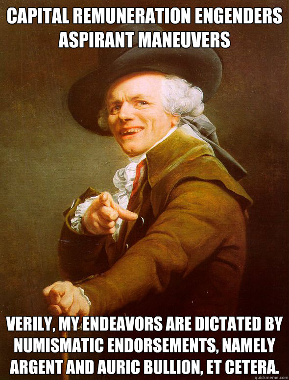 Capital remuneration engenders aspirant maneuvers Verily, my endeavors are dictated by numismatic endorsements, namely argent and auric bullion, et cetera.  Joseph Ducreux