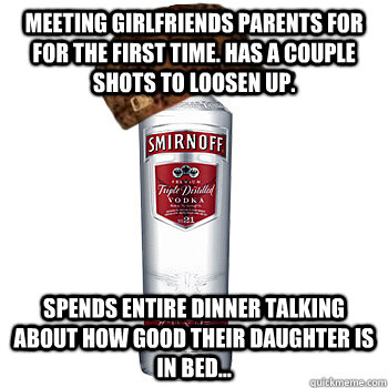 meeting girlfriends parents for for the first time. has a couple shots to loosen up. spends entire dinner talking about how good their daughter is in bed...  Scumbag Alcohol