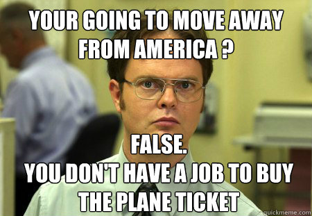 Your going to move away from america ? False.
you don't have a job to buy the plane ticket  Dwight