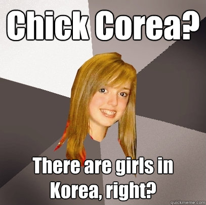 Chick Corea? There are girls in Korea, right?  Musically Oblivious 8th Grader