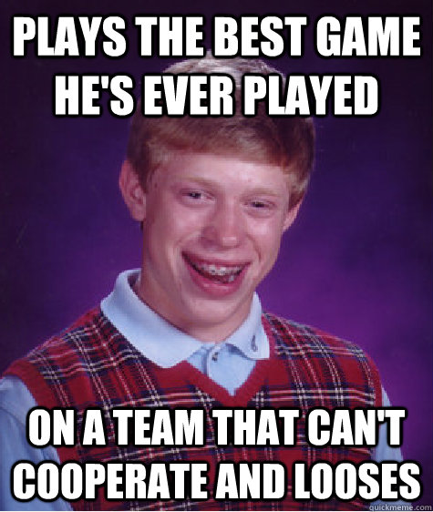 Plays the best game he's ever played on a team that can't cooperate and looses  Bad Luck Brian