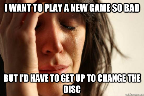 I want to play a new game so bad but I'd have to get up to change the disc  First World Problems