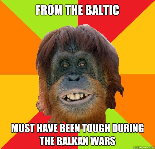 From The Baltic  Must have been tough during the Balkan wars   Culturally Oblivious Orangutan