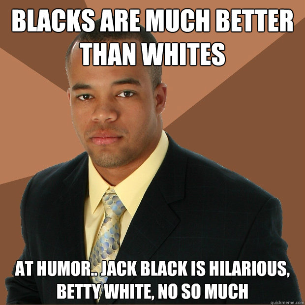 Blacks are much better than whites at humor.. Jack black is hilarious, betty white, no so much  Successful Black Man