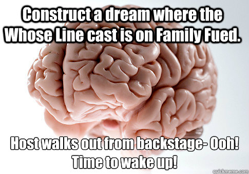 Construct a dream where the Whose Line cast is on Family Fued. Host walks out from backstage- Ooh! Time to wake up!   Scumbag Brain