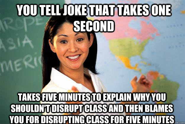 You tell joke that takes one second Takes five minutes to explain why you shouldn't disrupt class and then blames you for disrupting class for five minutes  Unhelpful High School Teacher