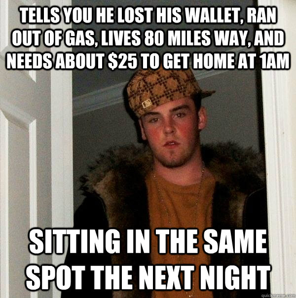 Tells you he lost his wallet, ran out of gas, lives 80 miles way, and needs about $25 to get home at 1am Sitting in the same spot the next night  Scumbag Steve