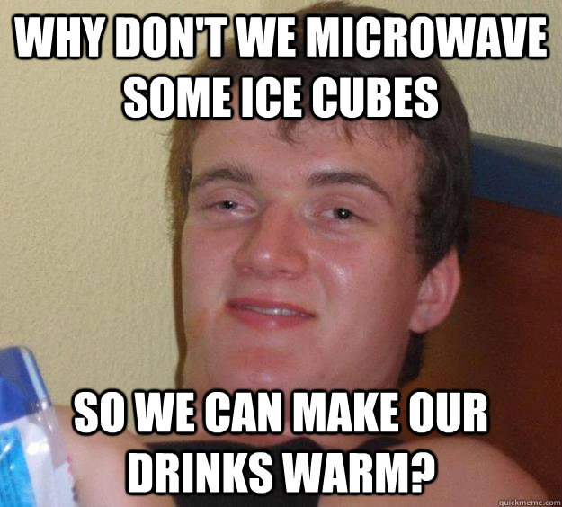 Why don't we microwave some ice cubes  So we can make our drinks warm?  10 Guy