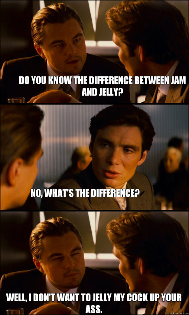 Do you know the difference between jam and jelly? No, what's the difference? Well, I don't want to jelly my cock up your ass.  Inception