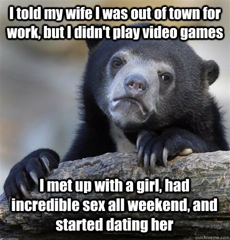 I told my wife I was out of town for work, but I didn't play video games I met up with a girl, had incredible sex all weekend, and started dating her  Confession Bear