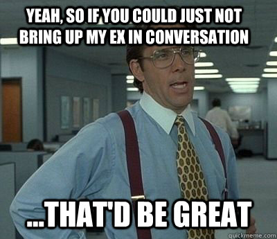 Yeah, so if you could just not bring up my ex in conversation  ...That'd be great - Yeah, so if you could just not bring up my ex in conversation  ...That'd be great  Bill Lumbergh