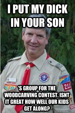 I put my dick in your son 's group for the woodcarving contest. Isnt it great how well our kids get along?  Harmless Scout Leader