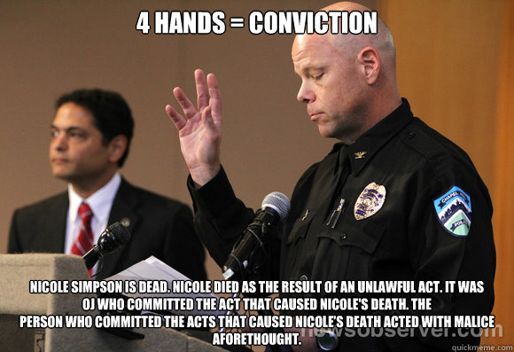 4 hands = conviction Nicole Simpson is dead. Nicole died as the result of an unlawful act. It was
OJ who committed the act that caused Nicole's death. The
person who committed the acts that caused Nicole’s death acted with malice
aforethought.  